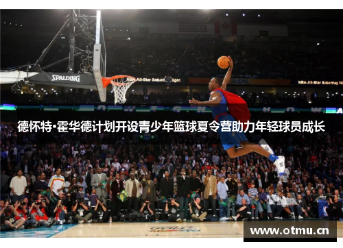 德怀特·霍华德计划开设青少年篮球夏令营助力年轻球员成长