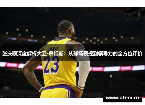 张庆鹏深度解析大卫·詹姆斯：从球场表现到领导力的全方位评价